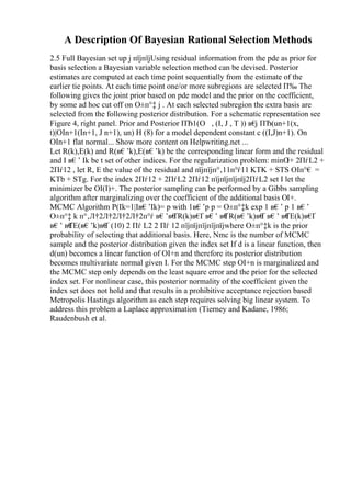 A Description Of Bayesian Rational Selection Methods
2.5 Full Bayesian set up j пїјпїјUsing residual information from the pde as prior for
basis selection a Bayesian variable selection method can be devised. Posterior
estimates are computed at each time point sequentially from the estimate of the
earlier tie points. At each time point one/or more subregions are selected П‰ The
following gives the joint prior based on pde model and the prior on the coefficient,
by some ad hoc cut off on О±п°‡ j . At each selected subregion the extra basis are
selected from the following posterior distribution. For a schematic representation see
Figure 4, right panel. Prior and Posterior ПЂ1(О , (I, J , T )) в€
ј ПЂ(un+1(x,
t)|ОІn+1(In+1, J n+1), un) H (8) for a model dependent constant c ((I,J)n+1). On
ОІn+1 flat normal... Show more content on Helpwriting.net ...
Let R(k),E(k) and R(в€’k),E(в€’k) be the corresponding linear form and the residual
and I в€’ Ik be t set of other indices. For the regularization problem: minО
І+ 2ПѓL2 +
2Пѓ12 , let R, E the value of the residual and пїјпїјп°‚11п°ѓ11 KTK + STS ОІп°€ =
KTb + STg. For the index 2Пѓ12 + 2ПѓL2 2Пѓ12 пїјпїјпїјпїј2ПѓL2 set I let the
minimizer be ОІ(I)+. The posterior sampling can be performed by a Gibbs sampling
algorithm after marginalizing over the coefficient of the additional basis ОІ+.
MCMC Algorithm P(Ik=1|Iв€’Ik)= p with 1в€’p p = О±п°‡k exp 1 в€’ p 1 в€’
О±п°‡ k п°‚Л†2Л†2Л†2Л†2п°ѓ в€’в€
ҐR(k)в€
Ґ в€’ в€
ҐR(в€’k)в€
Ґ в€’ в€
ҐE(k)в€
Ґ
в€’ в€
ҐE(в€’k)в€
Ґ (10) 2 Пѓ L2 2 Пѓ 12 пїјпїјпїјпїјпїјwhere О±п°‡k is the prior
probability of selecting that additional basis. Here, Nmc is the number of MCMC
sample and the posterior distribution given the index set If d is a linear function, then
d(un) becomes a linear function of ОІ+n and therefore its posterior distribution
becomes multivariate normal given I. For the MCMC step ОІ+n is marginalized and
the MCMC step only depends on the least square error and the prior for the selected
index set. For nonlinear case, this posterior normality of the coefficient given the
index set does not hold and that results in a prohibitive acceptance rejection based
Metropolis Hastings algorithm as each step requires solving big linear system. To
address this problem a Laplace approximation (Tierney and Kadane, 1986;
Raudenbush et al.
 