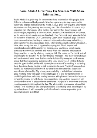 Social Medi A Great Way For Someone With Share
Information...
Social Media is a great way for someone to share information with people from
different cultures and backgrounds. It is also a great way to stay connected to
family and friends from all over the world. Also, a great way to get to know more
about someone that you may have recently met. Social media has become a very
important part of everyone s life but this new activity has its advantages and
disadvantages, especially in the workplace. At the UCF Community Care Center,
we do have a social media page on Facebook. Our Facebook page was established
for a number of reasons. UCF Community Care Center Facebook page facilitates
open communication, leading to enhanced information discovery and delivery;
allows employees to discuss ideas, post... Show more content on Helpwriting.net ...
Now, after seeing this post, I regretted accepting this friend request and
immediately unfriend this employee. Some people tend to use social media,
especially Facebook as an outlet and would often rant and rave about certain
things, and this is exactly what my employee did. She ranted on Facebook instead
of coming to me directly. As the new Practice Manager, I had made some changes
and implemented some rules that have to be followed by everyone but I was not
aware that this was creating a discomfort to some employees. I felt that I should
have the type of relationship with my employees where if something is bothering
them then they should be able to talk to me directly. As a Practice Manager, I am
not in a co worker relationship with my employees but rather in a supervisor
subordinate relationship. My primary responsibility is to build and maintain a
good working bond with each of my employees. It is also my responsibility to
establish guidelines and avoid mixing business with pleasure. Interaction between
my employees and myself should be an acceptable one. As their manager, I will
clearly outline what is expected from employees. My job is to ensure that everyone
remains productive throughout the day. My job is not to be everyone s friend but
instead I will maintain a take charge attitude to avoid being taken advantage of by
my subordinates. I will always be professional and continue to practice good
customer service, avoid foul
 