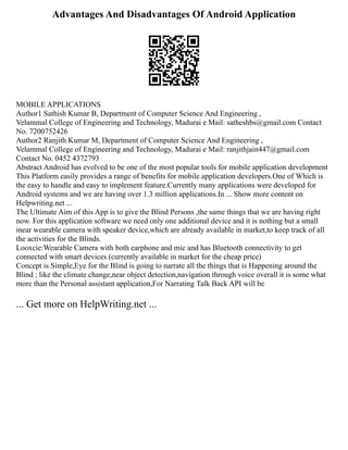 Advantages And Disadvantages Of Android Application
MOBILE APPLICATIONS
Author1 Sathish Kumar B, Department of Computer Science And Engineering ,
Velammal College of Engineering and Technology, Madurai e Mail: satheshbs@gmail.com Contact
No. 7200752426
Author2 Ranjith Kumar M, Department of Computer Science And Engineering ,
Velammal College of Engineering and Technology, Madurai e Mail: ranjithjain447@gmail.com
Contact No. 0452 4372793
Abstract Android has evolved to be one of the most popular tools for mobile application development
This Platform easily provides a range of benefits for mobile application developers.One of Which is
the easy to handle and easy to implement feature.Currently many applications were developed for
Android systems and we are having over 1.3 million applications.In ... Show more content on
Helpwriting.net ...
The Ultimate Aim of this App is to give the Blind Persons ,the same things that we are having right
now. For this application software we need only one additional device and it is nothing but a small
inear wearable camera with speaker device,which are already available in market,to keep track of all
the activities for the Blinds.
Looxcie:Wearable Camera with both earphone and mic and has Bluetooth connectivity to get
connected with smart devices (currently available in market for the cheap price)
Concept is Simple,Eye for the Blind is going to narrate all the things that is Happening around the
Blind ; like the climate change,near object detection,navigation through voice overall it is some what
more than the Personal assistant application,For Narrating Talk Back API will be
... Get more on HelpWriting.net ...
 