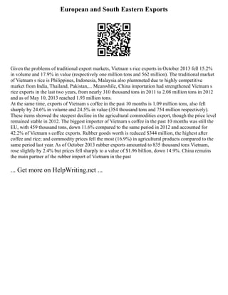 European and South Eastern Exports
Given the problems of traditional export markets, Vietnam s rice exports in October 2013 fell 15.2%
in volume and 17.9% in value (respectively one million tons and 562 million). The traditional market
of Vietnam s rice is Philippines, Indonesia, Malaysia also plummeted due to highly competitive
market from India, Thailand, Pakistan,... Meanwhile, China importation had strengthened Vietnam s
rice exports in the last two years, from nearly 310 thousand tons in 2011 to 2.08 million tons in 2012
and as of May 10, 2013 reached 1.93 million tons.
At the same time, exports of Vietnam s coffee in the past 10 months is 1.09 million tons, also fell
sharply by 24.6% in volume and 24.5% in value (354 thousand tons and 754 million respectively).
These items showed the steepest decline in the agricultural commodities export, though the price level
remained stable in 2012. The biggest importer of Vietnam s coffee in the past 10 months was still the
EU, with 459 thousand tons, down 11.6% compared to the same period in 2012 and accounted for
42.2% of Vietnam s coffee exports. Rubber goods worth is reduced $344 million, the highest after
coffee and rice; and commodity prices fell the most (16.9%) in agricultural products compared to the
same period last year. As of October 2013 rubber exports amounted to 835 thousand tons Vietnam,
rose slightly by 2.4% but prices fell sharply to a value of $1.96 billion, down 14.9%. China remains
the main partner of the rubber import of Vietnam in the past
... Get more on HelpWriting.net ...
 