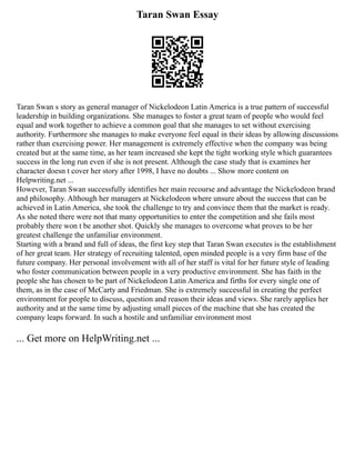 Taran Swan Essay
Taran Swan s story as general manager of Nickelodeon Latin America is a true pattern of successful
leadership in building organizations. She manages to foster a great team of people who would feel
equal and work together to achieve a common goal that she manages to set without exercising
authority. Furthermore she manages to make everyone feel equal in their ideas by allowing discussions
rather than exercising power. Her management is extremely effective when the company was being
created but at the same time, as her team increased she kept the tight working style which guarantees
success in the long run even if she is not present. Although the case study that is examines her
character doesn t cover her story after 1998, I have no doubts ... Show more content on
Helpwriting.net ...
However, Taran Swan successfully identifies her main recourse and advantage the Nickelodeon brand
and philosophy. Although her managers at Nickelodeon where unsure about the success that can be
achieved in Latin America, she took the challenge to try and convince them that the market is ready.
As she noted there were not that many opportunities to enter the competition and she fails most
probably there won t be another shot. Quickly she manages to overcome what proves to be her
greatest challenge the unfamiliar environment.
Starting with a brand and full of ideas, the first key step that Taran Swan executes is the establishment
of her great team. Her strategy of recruiting talented, open minded people is a very firm base of the
future company. Her personal involvement with all of her staff is vital for her future style of leading
who foster communication between people in a very productive environment. She has faith in the
people she has chosen to be part of Nickelodeon Latin America and firths for every single one of
them, as in the case of McCarty and Friedman. She is extremely successful in creating the perfect
environment for people to discuss, question and reason their ideas and views. She rarely applies her
authority and at the same time by adjusting small pieces of the machine that she has created the
company leaps forward. In such a hostile and unfamiliar environment most
... Get more on HelpWriting.net ...
 