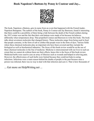 Book Napoleon’s Buttons by Penny le Couteur and Jay...
The book, Napoleon s Buttons, gets its name from an event that happened with the French leader,
Napoleon Bonaparte. The authors of the book, Penny le Couteur and Jay Burreson, found it interesting
that there could be a possibility of there being a link between the death of the French soldiers during
the 1812 winter war and the fact that their coat buttons were made of tin because tin behaves
differently when temperatures drop. That propelled Couteur and Burreson to write this book. The book
talks about seventeen molecules that changed history. These molecules range from being used in food
that people consume, in the form of salt to clothes that people wear in the form of dyes. Various fields
where these chemical molecules play an important role have been covered and they include the
biological as well as biochemical industries. The focus of this book review would be on the use of
these chemical molecules in the line of medicine. Medicine is interconnected with our lives to such an
extent that we cannot do without them nor their effects, hence this is the focus of this book review.
Medicinal herbs were used to cure an array of illnesses such as wounds and helped in relieving pain.
However, the effectiveness of such herbs were limited because they could not help in curing
infections. Infections were a main reason behind the deaths of people in the past because once a
person was infected, there was no way to deal with that infection and cure it. That is how thousands of
... Get more on HelpWriting.net ...
 