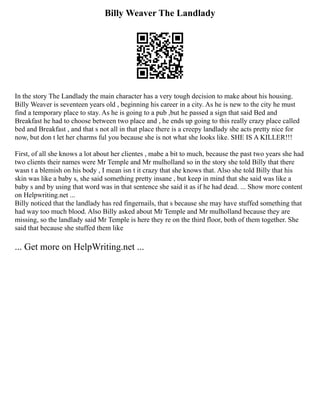 Billy Weaver The Landlady
In the story The Landlady the main character has a very tough decision to make about his housing.
Billy Weaver is seventeen years old , beginning his career in a city. As he is new to the city he must
find a temporary place to stay. As he is going to a pub ,but he passed a sign that said Bed and
Breakfast he had to choose between two place and , he ends up going to this really crazy place called
bed and Breakfast , and that s not all in that place there is a creepy landlady she acts pretty nice for
now, but don t let her charms ful you because she is not what she looks like. SHE IS A KILLER!!!
First, of all she knows a lot about her clientes , mabe a bit to much, because the past two years she had
two clients their names were Mr Temple and Mr mulholland so in the story she told Billy that there
wasn t a blemish on his body , I mean isn t it crazy that she knows that. Also she told Billy that his
skin was like a baby s, she said something pretty insane , but keep in mind that she said was like a
baby s and by using that word was in that sentence she said it as if he had dead. ... Show more content
on Helpwriting.net ...
Billy noticed that the landlady has red fingernails, that s because she may have stuffed something that
had way too much blood. Also Billy asked about Mr Temple and Mr mulholland because they are
missing, so the landlady said Mr Temple is here they re on the third floor, both of them together. She
said that because she stuffed them like
... Get more on HelpWriting.net ...
 