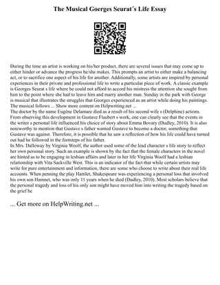 The Musical Goerges Seurat´s Life Essay
During the time an artist is working on his/her product, there are several issues that may come up to
either hinder or advance the progress he/she makes. This prompts an artist to either make a balancing
act, or to sacrifice one aspect of his life for another. Additionally, some artists are inspired by personal
experiences in their private and professional life to write a particular piece of work. A classic example
is Georges Seurat s life where he could not afford to accord his mistress the attention she sought from
him to the point where she had to leave him and marry another man. Sunday in the park with George
is musical that illustrates the struggles that Georges experienced as an artist while doing his paintings.
The musical follows ... Show more content on Helpwriting.net ...
The doctor by the name Eugène Delamare died as a result of his second wife s (Delphine) actions.
From observing this development in Gustave Flaubert s work, one can clearly see that the events in
the writer s personal life influenced his choice of story about Emma Bovary (Dudley, 2010). It is also
noteworthy to mention that Gustave s father wanted Gustave to become a doctor, something that
Gustave was against. Therefore, it is possible that he saw a reflection of how his life could have turned
out had he followed in the footsteps of his father.
In Mrs. Dalloway by Virginia Woolf, the author used some of the lead character s life story to reflect
her own personal story. Such an example is shown by the fact that the female characters in the novel
are hinted as to be engaging in lesbian affairs and later in her life Virginia Woolf had a lesbian
relationship with Vita Sackville West. This is an indicator of the fact that while certain artists may
write for pure entertainment and information, there are some who choose to write about their real life
accounts. When penning the play Hamlet, Shakespeare was experiencing a personal loss that involved
his own son Hamnet, who was only 11 years when he died (Dudley, 2010). Most scholars believe that
the personal tragedy and loss of his only son might have moved him into writing the tragedy based on
the grief he
... Get more on HelpWriting.net ...
 