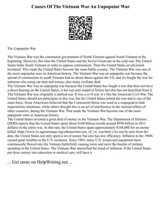 Causes Of The Vietnam War An Unpopular War
The Unpopular War
The Vietnam War was the communist government of North Vietnam against South Vietnam at the
beginning. However, this time the United States and the Soviet Union are in the cold war. The United
States helps South Vietnam in order to oppose communism. Then the United States involvement
escalated. This made the United States become the main battle country. The Vietnam War was one of
the most unpopular wars in American history. The Vietnam War was an unpopular war because the
spread of communism to south Vietnam had no direct threat against the US, and we fought the war for
someone else using our men and money, also many civilians died.
The Vietnam War was an unpopular war because the United States has fought a war that does not have
a direct bearing on the United States, it has not only ended in failure but also has not benefited from it.
The Vietnam War was originally a unified war. It was a civil war. It s like the American Civil War. The
United States should not participate in this war, but the United States joined the war and is one of the
main force. Some Americans believed that the Communist threat was used as a scapegoat to hide
imperialistic intentions, while others thought this is an act of interference in the internal affairs of
other countries, during the Vietnam War. That made the Vietnam War become one of the most
unpopular wars in American history.
The United States invested a great deal of money in the Vietnam War. The Department of Defense
(DOD) reports that the United States spent about $168 billion (worth around $950 billion in 2011
dollars) in the entire war. At that rate, the United States spent approximately $168,000 for an enemy
killed. (http://www.vn agentorange.org/edmaterials/cost_of_vn_war.html ) As can be seen from the
data, the United States not only spent a lot of money but also has low efficiency. Inflation in the 1960s
caused great troubles to the U.S. economy. Since 1965, many U.S. troops and equipment have
continuously flowed into the Vietnam battlefield, causing more and more the burden of military
spending in the United States. The Vietnam War intensified the trend of inflation. If the United States
put these money into education or medical care, will have a
... Get more on HelpWriting.net ...
 