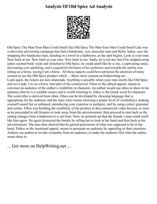 Analysis Of Old Spice Ad Analysis
Old Spice The Man Your Man Could Smell like Old Spice The Man Your Man Could Smell Like was
a television advertising campaign that had a handsome, very muscular man and Hello, ladies, says the
strapping this handsome man, standing in a towel in a bathroom, as the spot begins. Look at your man.
Now back at me. Now back at your man. Now back to me. Sadly, he is not me, but if he stopped using
ladies scented body wash and switched to Old Spice, he could smell like he is me, a captivating smile,
fascinating eyes sparkling, and a coquettish elevation of his eyebrows and towards the end he was
sitting on a horse, saying I am a horse . All these aspects could have attracted the attention of many
women to use the Old Spice product which ... Show more content on Helpwriting.net ...
Look again, the tickets are now diamonds. Anything is possible when your man smells like Old Spice
and not a lady. I m on a horse. best part of the commercial. Ethos or the ethical appeal, means to
convince an audience of the author s credibility or character. An author would use ethos to show to his
audience that he is a credible source and is worth listening to. Ethos is the Greek word for character.
The word ethic is derived from ethos. Ethos can be developed by choosing language that is
appropriate for the audience and the topic (also means choosing a proper level of vocabulary), making
yourself sound fair or unbiased, introducing your expertise or pedigree, and by using correct grammar
and syntax. Ethos was building the credibility of the product in this commercial video because as soon
as he proceeded to tell females to look away from the advertisement, then proceed to turn back as the
setting changes from a bathroom to a sail boat. Next, he pointed out that the female s man could smell
like him again. He again distracted the female by telling her to look at her hand and then back at the
advertisement. The man then showed that he gained possession of what was supposed to be in her
hand. Pathos or the emotional appeal, means to persuade an audience by appealing to their emotions.
Authors use pathos to invoke sympathy from an audience; to make the audience feel what the author
wants them to
... Get more on HelpWriting.net ...
 