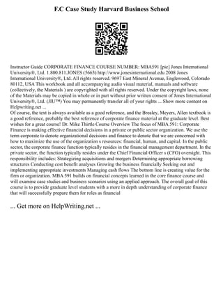 F.C Case Study Harvard Business School
Instructor Guide CORPORATE FINANCE COURSE NUMBER: MBA591 [pic] Jones International
University®, Ltd. 1.800.811.JONES (5663) http://www.jonesinternational.edu 2008 Jones
International University®, Ltd. All rights reserved. 9697 East Mineral Avenue, Englewood, Colorado
80112, USA This workbook and all accompanying audio visual material, manuals and software
(collectively, the Materials ) are copyrighted with all rights reserved. Under the copyright laws, none
of the Materials may be copied in whole or in part without prior written consent of Jones International
University®, Ltd. (JIU™) You may permanently transfer all of your rights ... Show more content on
Helpwriting.net ...
Of course, the text is always available as a good reference, and the Brealey, Meyers, Allen textbook is
a good reference, probably the best reference of corporate finance material at the graduate level. Best
wishes for a great course! Dr. Mike Thirtle Course Overview The focus of MBA 591: Corporate
Finance is making effective financial decisions in a private or public sector organization. We use the
term corporate to denote organizational decisions and finance to denote that we are concerned with
how to maximize the use of the organization s resources: financial, human, and capital. In the public
sector, the corporate finance function typically resides in the financial management department. In the
private sector, the function typically resides under the Chief Financial Officer s (CFO) oversight. This
responsibility includes: Strategizing acquisitions and mergers Determining appropriate borrowing
structures Conducting cost benefit analyses Growing the business financially Seeking out and
implementing appropriate investments Managing cash flows The bottom line is creating value for the
firm or organization. MBA 591 builds on financial concepts learned in the core finance course and
will examine case studies and business scenarios using an applied approach. The overall goal of this
course is to provide graduate level students with a more in depth understanding of corporate finance
that will successfully prepare them for roles as financial
... Get more on HelpWriting.net ...
 