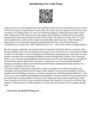 Introducing New Coke Essay
In this case of Coca Cola changing their well established Coke formula and introducing an new one in
1985 for the purpose of gaining more market share; the reason why such decision was made by Coke s
executives was mainly because of a series of marketing campaign conducted by their major arrival
Pepsi. During mid 1970s, Pepsi has ran a the famous Pepsi Challenge of blind taste tests on all the
commercials to show that the majority preferred Pepsi than Coke based on its teste. By 1977, Pepsi
had exceeded Coke s market share in major restaurant chains and food stores. Under the threat of
being taken over by Pepsi and losing the industrial leader position, Coke released their new
formulated coke on April 23th, 1985. While the Coke s new ... Show more content on Helpwriting.net
...
But the company considered, and rejected, planed to keep the old formula drink in circulation under
the name original Coke. The taste question was crucial to Coke. But what Coca Cola executives failed
to realize was that there is more to marketing soft drinks than winning taste tests. More than any other
product consumers had an emotional attachment to their soft drink brand. I believe from Americans
point of view, Coke discovered fiddling with the formula of the 99 year old beverage was probably an
assault to their patriotic pride. Here I can quote a saying from Coca Cola s President Donald R.
Keough to summarize what Coca Cola has learned: We did not understand the deep emotions of so
many of our customers for Coca Cola.
I think any marketer who plans a noticeable revision of a product must consider the loyalty of its
consumers and the possibility that the change will be rejected. To prevent this possibility, marketers
should realize that balking at change is a customer characteristic of specific product preferences. Also,
in this case, a more sophisticated qualitative and quantitative research could have been conducted and
prevented Coke from this mistake. Consumers resist changes for many reasons brand choice results
from a complex set of beliefs, buyers associate products with themselves, buyers do not fit into clear
segments. I think the key to all the marketers is to realize the involvement of what a product actually
does
... Get more on HelpWriting.net ...
 