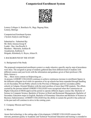 Computerized Enrollment System
Lemery Colleges A. Bonifacio St., Brgy. Bagong Sikat,
Lemery, Battings
Computerized Enrolment System
( System Analysis and Design )
Submitted to : Submitted By:
Mr. Delio Atienza Group II
Leader : Ilao, Ana Roselle S.
Members : Maristela, Jesthien B.
Assadourian, Kathrene S.
Holgado, Khimberly G. Reyes, Aileen D.
I. BACKGROUND OF THE STUDY
A. Background of the Study
The proposed computerized enrollment system is a study wherein a specific step by step of procedures
were done. The assigned or group of students gathered data from different kind of students with
different courses and year levels with the information and guidance given of their professor ( Mr.
Delio Atienza ) .
The ... Show more content on Helpwriting.net ...
At present, LEMERY COLLEGES continues to achieve continuous increase in enrollment figures in
the different collegiate level while its operation of tie up schools has been expanded through handling
six (6) Secondary Private/Public schools in the Province of Batangas and two secondary public
schools in Calapan, Oriental Mindoro with the total enrollees of more than 8700 students. The efforts
exerted by the persons behind LEMERY COLLEGES were recognized when the Commission on
Higher Education (CHED) approved the permit to operate different degree courses like: Bachelor of
Science in Computer Science, Bachelor of Science in Hotel and Restaurant Management, Bachelor of
Secondary Education major in English, Bachelor of Elementary Education and Bachelor of Science in
Business Administration. LEMERY COLLEGES has the ability to sustain the growth it has achieved
in the past and will continue to strive in the coming years.
C. Company Mission and Visions
A. Mission
Aware that technology is the cutting edge of development, LEMERY COLLEGES ensures that
relevant, premium quality in Academic and Technical Vocational Education and training is extended to
 