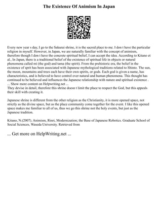 The Existence Of Animism In Japan
Every new year s day, I go to the Sakurai shrine, it is the sacred place to me. I don t have the particular
religion in myself. However, in Japan, we are naturally familiar with the concept of animism,
therefore though I don t have the concrete spiritual belief, I can accept the idea. According to Kitano et
al., In Japan, there is a traditional belief of the existence of spiritual life in objects or natural
phenomena called mi (the god) and tama (the spirit). From the prehistoric era, the belief in the
existence of sprit has been associated with Japanese mythological traditions related to Shinto. The sun,
the moon, mountains and trees each have their own spirits, or gods. Each god is given a name, has
characteristics, and is believed to have control over natural and human phenomena. This thought has
continued to be believed and influences the Japanese relationship with nature and spiritual existence .
... Show more content on Helpwriting.net ...
They devise in detail, therefore this shrine doesn t limit the place to respect the God, but this appeals
their skill with creating it.
Japanese shrine is different from the other religion as the Christianity, it is more opened space, not
strictly as the divine space, but as the place community come together for the event. I like this opened
space makes me familiar to all of us, thus we go this shrine not the holy events, but just as the
Japanese tradition.
Kitano, N.(2007). Animism, Rinri, Modernization; the Base of Japanese Robotics. Graduate School of
Social Sciences, Waseda University. Retrieved from
... Get more on HelpWriting.net ...
 