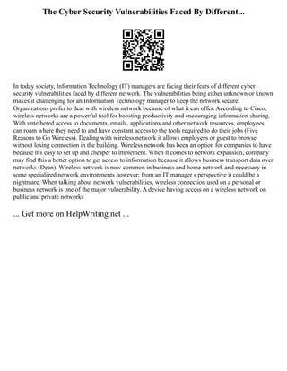 The Cyber Security Vulnerabilities Faced By Different...
In today society, Information Technology (IT) managers are facing their fears of different cyber
security vulnerabilities faced by different network. The vulnerabilities being either unknown or known
makes it challenging for an Information Technology manager to keep the network secure.
Organizations prefer to deal with wireless network because of what it can offer. According to Cisco,
wireless networks are a powerful tool for boosting productivity and encouraging information sharing.
With untethered access to documents, emails, applications and other network resources, employees
can roam where they need to and have constant access to the tools required to do their jobs (Five
Reasons to Go Wireless). Dealing with wireless network it allows employees or guest to browse
without losing connection in the building. Wireless network has been an option for companies to have
because it s easy to set up and cheaper to implement. When it comes to network expansion, company
may find this a better option to get access to information because it allows business transport data over
networks (Dean). Wireless network is now common in business and home network and necessary in
some specialized network environments however; from an IT manager s perspective it could be a
nightmare. When talking about network vulnerabilities, wireless connection used on a personal or
business network is one of the major vulnerability. A device having access on a wireless network on
public and private networks
... Get more on HelpWriting.net ...
 