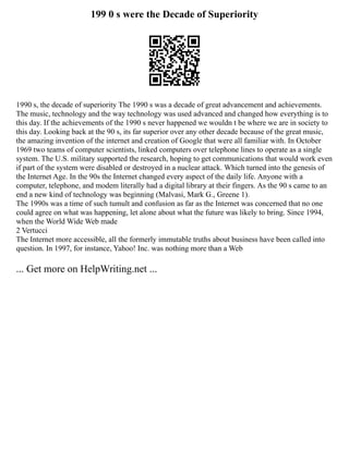 199 0 s were the Decade of Superiority
1990 s, the decade of superiority The 1990 s was a decade of great advancement and achievements.
The music, technology and the way technology was used advanced and changed how everything is to
this day. If the achievements of the 1990 s never happened we wouldn t be where we are in society to
this day. Looking back at the 90 s, its far superior over any other decade because of the great music,
the amazing invention of the internet and creation of Google that were all familiar with. In October
1969 two teams of computer scientists, linked computers over telephone lines to operate as a single
system. The U.S. military supported the research, hoping to get communications that would work even
if part of the system were disabled or destroyed in a nuclear attack. Which turned into the genesis of
the Internet Age. In the 90s the Internet changed every aspect of the daily life. Anyone with a
computer, telephone, and modem literally had a digital library at their fingers. As the 90 s came to an
end a new kind of technology was beginning (Malvasi, Mark G., Greene 1).
The 1990s was a time of such tumult and confusion as far as the Internet was concerned that no one
could agree on what was happening, let alone about what the future was likely to bring. Since 1994,
when the World Wide Web made
2 Vertucci
The Internet more accessible, all the formerly immutable truths about business have been called into
question. In 1997, for instance, Yahoo! Inc. was nothing more than a Web
... Get more on HelpWriting.net ...
 