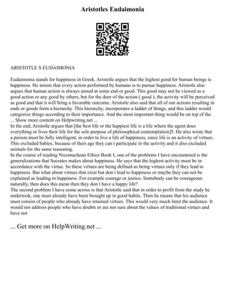 Aristotles Eudaimonia
ARISTOTLE S EUDAIMONIA
Eudaimonia stands for happiness in Greek. Aristotle argues that the highest good for human beings is
happiness. He insists that every action performed by humans is to pursue happiness. Aristotle also
argues that human action is always aimed at some end or good. This good may not be viewed as a
good action or any good by others, but for the doer of the action ( good ), the activity will be perceived
as good and that it will bring a favorable outcome. Aristotle also said that all of our actions resulting in
ends or goods form a hierarchy. This hierarchy, incorporates a ladder of things, and this ladder would
categorize things according to their importance. And the most important thing would be on top of the
... Show more content on Helpwriting.net ...
In the end, Aristotle argues that [the best life or the happiest life is a life where the agent does
everything or lives their life for the sole purpose of philosophical contemplation]5. He also wrote that
a person must be fully intelligent, in order to live a life of happiness, since life is an activity of virtues.
This excluded babies, because of their age they can t participate in the activity and it also excluded
animals for the same reasoning.
In the course of reading Nicomachean Ethics Book I, one of the problems I have encountered is the
generalizations that Socrates makes about happiness. He says that the highest activity must be in
accordance with the virtue. So these virtues are being defined as being virtues only if they lead to
happiness. But what about virtues that exist but don t lead to happiness or maybe they can not be
explained as leading to happiness. For example courage or justice. Somebody can be courageous
naturally, then does this mean then they don t have a happy life?
The second problem I have come across is that Aristotle said that in order to profit from the study he
undertook, one must already have been brought up in good habits. Then he means that his audience
must consist of people who already have retained virtues. This would very much limit the audience. It
would not address people who have doubts or are not sure about the values of traditional virtues and
have not
... Get more on HelpWriting.net ...
 