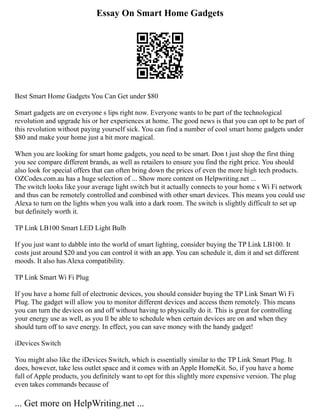 Essay On Smart Home Gadgets
Best Smart Home Gadgets You Can Get under $80
Smart gadgets are on everyone s lips right now. Everyone wants to be part of the technological
revolution and upgrade his or her experiences at home. The good news is that you can opt to be part of
this revolution without paying yourself sick. You can find a number of cool smart home gadgets under
$80 and make your home just a bit more magical.
When you are looking for smart home gadgets, you need to be smart. Don t just shop the first thing
you see compare different brands, as well as retailers to ensure you find the right price. You should
also look for special offers that can often bring down the prices of even the more high tech products.
OZCodes.com.au has a huge selection of ... Show more content on Helpwriting.net ...
The switch looks like your average light switch but it actually connects to your home s Wi Fi network
and thus can be remotely controlled and combined with other smart devices. This means you could use
Alexa to turn on the lights when you walk into a dark room. The switch is slightly difficult to set up
but definitely worth it.
TP Link LB100 Smart LED Light Bulb
If you just want to dabble into the world of smart lighting, consider buying the TP Link LB100. It
costs just around $20 and you can control it with an app. You can schedule it, dim it and set different
moods. It also has Alexa compatibility.
TP Link Smart Wi Fi Plug
If you have a home full of electronic devices, you should consider buying the TP Link Smart Wi Fi
Plug. The gadget will allow you to monitor different devices and access them remotely. This means
you can turn the devices on and off without having to physically do it. This is great for controlling
your energy use as well, as you ll be able to schedule when certain devices are on and when they
should turn off to save energy. In effect, you can save money with the handy gadget!
iDevices Switch
You might also like the iDevices Switch, which is essentially similar to the TP Link Smart Plug. It
does, however, take less outlet space and it comes with an Apple HomeKit. So, if you have a home
full of Apple products, you definitely want to opt for this slightly more expensive version. The plug
even takes commands because of
... Get more on HelpWriting.net ...
 