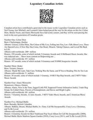 Legendary Canadian Artists
Canadian artists have contributed a great deal to the music world. Legendary Canadian artists such as
Neil Young, Joni Mitchell, and Leonard Cohen helped paved the way for the artists on this list. Celine
Dion, Shania Twain, and Alanis Morissette have had iconic careers, and they will be soon passing the
torch to the next generation of Canadian greats.
Number One: Celine Dion
Born: Charlemagne, Quebec
Albums: Unison, Celine Dion, The Colour of My Live, Falling into You, Let s Talk About Love, These
Are Special Love, A New Day Has Come, One Heart, Miracle, Taking Chances, and Loved Me Back
to Life
Albums sold worldwide: 200+ million
Honors: 258 awards, some of which include 5 Grammy Awards and 10 Billboard Music Awards; She
was inducted into ... Show more content on Helpwriting.net ...
Albums sold worldwide: 85+ million
Honors: 187 awards, some of which include 5 Grammys and 39 BMI Songwriter Awards
Number Three: Drake
Born: Toronto, Ontario
Albums: Thank Me Later, Take Care, Nothing Was the Same, and If You re Reading This Its Too Late
Albums sold worldwide: 5+ million
Honors: 36 awards, some of which include 1 Grammy, 10 BET Hip Hop Awards, and 2 MTV Video
Music Awards
Number Four: Alanis Morissette
Hometown: Ottawa, Ontario
Albums: Alanis, Now Is the Time, Jagged Little Pill, Supposed Former Infatuation Junkie, Under Rug
Swept, So Called Chaos, Flavors of Entanglement, and Havoc and Bright Lights
Albums sold worldwide: 60+ million
Honors: 7 Grammy Awards, 12 Juno Awards, 3 MTV Video Music Awards, and 2 American Music
Awards
Number Five: Michael Buble
Born: Burnaby, British Columbia
Albums: BaBalu, Dream, Michael Buble, It s Time, Call Me Irresponsible, Crazy Love, Christmas,
and To Be Loved
Albums sold worldwide: 25+ million
Honors: 4 Grammy Awards for Best Traditional Pop Vocal Album for Call Me Irresponsible (2008),
Michael Buble Meets Madison Square Garden (2010), Crazy Love (2011), and To Be Loved (2014).
 