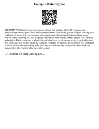 Example Of Stereotyping
STEREOTYPING Stereotyping is a common attitude that has been adopted by many people.
Stereotyping means to generalize a whole group of people (nationality, gender, religion, ethnicity, race
etc) based on one or few experiences or having preconceived notions and opinions about people
without sound reasoning. It is like assigning standards to people based on their gender, race, ethnicity
and religion. I believe that this is a basic form of injustice as people are not being recognized for who
they really are. This can also cloud the judgment of people, for example an experiment was conducted
in which a white boy was stealing and a black boy was also stealing, but the theft of the black boy
induced more of a reaction while the white boy just
... Get more on HelpWriting.net ...
 