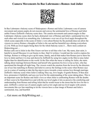 Camera Movements In Baz Luhrmann s Romeo And Juliet
In Baz Luhrmann s balcony scene of Shakespeare s Romeo and Juliet, Luhrmann s use of camera
movement and camera angles do not execute and convey the sentimental love of Romeo and Juliet
unlike Franco Zefferelli s balcony scene does. The camera movements and camera angles in Baz
Luhrmann s balcony scene show he had a distracted view of Romeo and Juliet s sentimental love for
each other and viewed it as something else. Luhrmann s over use of eye level angle throughout the
whole scene especially in the scene of Juliet s vows about Romeo by the poolside does not allow the
viewers to convey Romeo s thoughts of Juliet is the sun and her beautiful rays shining everywhere
(2.2.4). With eye level angles being there for the whole balcony scene it ... Show more content on
Helpwriting.net ...
Romeo calls out to Juliet in the film I know not how to tell thee who I am. My name, dear saint, is
hateful to myself Because it is an Enemy to thee. Had I it written, I would tear the word to express his
feelings. Romeo is willing to give up his name, family, and all that makes him Romeo just to show his
love to Juliet and how it is true and shown by Zeffirelli by using low angles in the film to raise Juliet
higher than his identification to the world. In the film when the nurse is calling for Juliet, she starts
talking about marriage between Romeo and herself who questions his love is true as hers, who has
questioned the thought all night long. The viewers watch the emotion from the lovers by the directors
use of eye line matching on Romeo and Juliet to convey the feelings in the scene when Romeo says
yes in a sense of wanting to take the big step to move towards a more serious love through marriage.
Zeffirelli s balcony scene when Juliet is talking They say, Jove laughs. O gentle Romeo, If thou dost
love, pronounce it faithfully and uses eye level for the understanding of the scene taking place. This is
an important scene for Romeo and Juliet s love as when Juliet is confronting Romeo with the doubts
of their soon to be flourished love and with the eye level angles it lets us perceive the comforting and
understanding from Romeo and telling Juliet that he would swear to the moon that his love for her is
pure. Zeffirelli s correct use of camera angles such as low angle and eye level angles with camera
movements like eye line matching to let the viewers have a clear image of Romeo and Juliet s
sentimental, true, and heartfelt
... Get more on HelpWriting.net ...
 