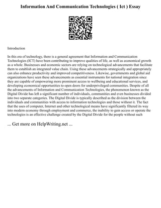 Information And Communication Technologies ( Ict ) Essay
Introduction
In this era of technology, there is a general agreement that Information and Communication
Technologies (ICT) have been contributing to improve qualities of life, as well as economical growth
as a whole. Businesses and economic sectors are relying on technological advancements that facilitate
them to establish an integrated value chain. Using these advancements strategically and appropriately
can also enhance productivity and improved competitiveness. Likewise, governments and global aid
organizations have seen these advancements as essential instruments for national integration since
they are capable of empowering more prominent access to wellbeing and educational services, and
developing economical opportunities to open doors for underprivileged communities. Despite of all
the advancements of Information and Communication Technologies, the phenomenon known as the
Digital Divide has left a significant number of individuals, communities and even businesses divided
into two separate categories. The Digital Divide is typically described as the division between the
individuals and communities with access to information technologies and those without it. The fact
that the uses of computer, Internet and other technological means have significantly filtered its way
into modern economy through employment and commerce, the inability to gain access or operate the
technologies is an effective challenge created by the Digital Divide for the people without such
... Get more on HelpWriting.net ...
 