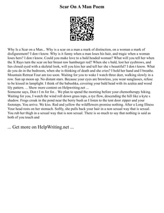 Scar On A Man Poem
Why Is a Scar on a Man... Why is a scar on a man a mark of distinction, on a woman a mark of
disfigurement? I don t know. Why is it funny when a man loses his hair, and tragic when a woman
loses hers? I don t know. Could you make love to a bald headed woman? What will you tell her when
the X Rays turn the scar on her breast raw hamburger red? When she s bald, lost her eyebrows, and
lies closed eyed with a skeletal look, will you kiss her and tell her she s beautiful? I don t know. What
do you do in the bedroom, when she is thinking of death and she cries? I hold her hand and I breathe.
Mountain Retreat Four am too soon. Waiting for you to wake I watch three deer, walking slowly in a
row. Sun up moon up. No distant stars. Because your eyes are browless, you wear sunglasses, refuse
to be kissed in lamplight. I think of the babushka, covering your bald head with its azalea and wood
lily pattern. ... Show more content on Helpwriting.net ...
Someone says, Don t I m for for... We plan to spend the morning before your chemotherapy hiking.
Waiting for you, I watch the wind roll down grass tops, a rye flow, descending the hill like a kyte s
shadow. Frogs croak in the pond near the berry bush as I listen to the tent door zipper and your
footsteps. You arrive. We kiss. Red and yellow the wildflowers promise nothing. After a Long Illness
Your head rests on her stomach. Softly, she pulls back your hair in a non sexual way that is sexual.
You rub her thigh in a sexual way that is non sexual. There is so much to say that nothing is said as
both of you touch and
... Get more on HelpWriting.net ...
 