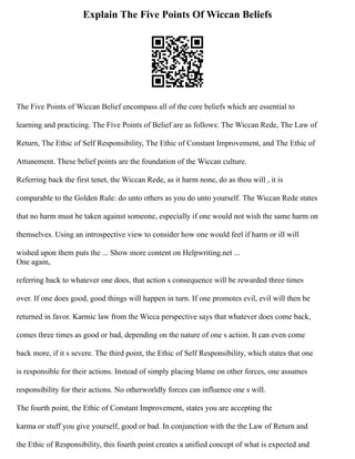 Explain The Five Points Of Wiccan Beliefs
The Five Points of Wiccan Belief encompass all of the core beliefs which are essential to
learning and practicing. The Five Points of Belief are as follows: The Wiccan Rede, The Law of
Return, The Ethic of Self Responsibility, The Ethic of Constant Improvement, and The Ethic of
Attunement. These belief points are the foundation of the Wiccan culture.
Referring back the first tenet, the Wiccan Rede, as it harm none, do as thou will , it is
comparable to the Golden Rule: do unto others as you do unto yourself. The Wiccan Rede states
that no harm must be taken against someone, especially if one would not wish the same harm on
themselves. Using an introspective view to consider how one would feel if harm or ill will
wished upon them puts the ... Show more content on Helpwriting.net ...
One again,
referring back to whatever one does, that action s consequence will be rewarded three times
over. If one does good, good things will happen in turn. If one promotes evil, evil will then be
returned in favor. Karmic law from the Wicca perspective says that whatever does come back,
comes three times as good or bad, depending on the nature of one s action. It can even come
back more, if it s severe. The third point, the Ethic of Self Responsibility, which states that one
is responsible for their actions. Instead of simply placing blame on other forces, one assumes
responsibility for their actions. No otherworldly forces can influence one s will.
The fourth point, the Ethic of Constant Improvement, states you are accepting the
karma or stuff you give yourself, good or bad. In conjunction with the the Law of Return and
the Ethic of Responsibility, this fourth point creates a unified concept of what is expected and
 