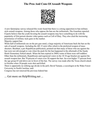 The Pros And Cons Of Assault Weapons
A new Quinnipiac survey released this week found that there is a strong opposition to ban military
style assault weapons. Among those who oppose the ban are the millennials, The Guardian reported.
Experts believe that the youth favoring the assault weapons may have something to do with the
popularity of first person shooter video games such as Call of Duty. They also cited the increasing
prominence of military style guns in the market.
Majority support ban
While half of millennials are on the pro gun stand, a large majority of Americans back the ban on the
sale of assault weapons. Including the AR 15 style rifles which is the preferred weapon of mass
shooters. Breitbart, a pro Republican publication, pointed out that many of those who are against the
ban were not old enough to vote when the push for the ban happened in the aftermath of the Sandy
Hook Elementary School attack. When the ban expired in 2004,l some of them were still toddlers.
Other than the millennials, Republicans and registered voters in the 18 34 age bracket are against the
assault weapon ban. But 70 percent of voters over 50 support the ban. An even higher 77 percent from
the age group 65 and above are in favor of the ban. The survey was made after the Texas church attack
in October when 59 people were shot and killed.
There is apparently no striking age divide in the poll, David Yamane, a sociologist at the Wake Forest
University in North Carolina, said.
Congress has not renewed the previous federal ban
... Get more on HelpWriting.net ...
 