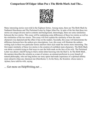 Comparison Of Edgar Allan Poe s The Birth-Mark And The...
Many interesting stories were told in the Eighteen forties. Among many, there are The Birth Mark by
Nathaniel Hawthorne and The Purloined Letter by Edgar Allan Poe. In spite of the fact that these two
stories are unique diverse and in contents and background, interestingly, there are some similarities
between the two stories. This essay will be explaining some differences of these two stories as well as
the similarities of the two stories. This essay will first explain the similarity of how the main
characters was depicted and the effect it has on the readers. Secondly, this essay will demonstrate the
difference between how the authors give descriptions. Last, this essay will illustrate the authors
writing style in these two particular stories and how their style made the stories more interesting. The
first major similarity of these two stories is the creation of confident main characters. The Birth Mark
wat about a scientist trying to find ways to cure the birth mark on the face of his wife. The Purloined
Letter was about a sheriff trying to find a stolen letter knowing who the thief is. In The Birth Mark ,
the narrator describes the scientist as a man of science, an eminent proficient in every branch of
natural philosophy, who not long before our story opens had made experience of a spiritual affinity
more attractive than any chemical one (Hawthorne 1). In the Story, the Scientist, whose name is
Aylmer, have told his wife, saying
... Get more on HelpWriting.net ...
 