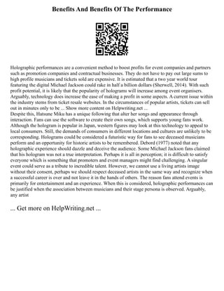 Benefits And Benefits Of The Performance
Holographic performances are a convenient method to boost profits for event companies and partners
such as promotion companies and contractual businesses. They do not have to pay out large sums to
high profile musicians and tickets sold are expensive. It is estimated that a two year world tour
featuring the digital Michael Jackson could rake in half a billion dollars (Sherwell, 2014). With such
profit potential, it is likely that the popularity of holograms will increase among event organisers.
Arguably, technology does increase the ease of making a profit in some aspects. A current issue within
the industry stems from ticket resale websites. In the circumstances of popular artists, tickets can sell
out in minutes only to be ... Show more content on Helpwriting.net ...
Despite this, Hatsune Miku has a unique following that alter her songs and appearance through
interaction. Fans can use the software to create their own songs, which supports young fans work.
Although the hologram is popular in Japan, western figures may look at this technology to appeal to
local consumers. Still, the demands of consumers in different locations and cultures are unlikely to be
corresponding. Holograms could be considered a futuristic way for fans to see deceased musicians
perform and an opportunity for historic artists to be remembered. Debord (1977) noted that any
holographic experience should dazzle and deceive the audience. Some Michael Jackson fans claimed
that his hologram was not a true interpretation. Perhaps it is all in perception; it is difficult to satisfy
everyone which is something that promoters and event managers might find challenging. A singular
event could serve as a tribute to incredible talent. However, we cannot use a living artists image
without their consent, perhaps we should respect deceased artists in the same way and recognize when
a successful career is over and not leave it in the hands of others. The reason fans attend events is
primarily for entertainment and an experience. When this is considered, holographic performances can
be justified when the association between musicians and their stage persona is observed. Arguably,
any artist
... Get more on HelpWriting.net ...
 