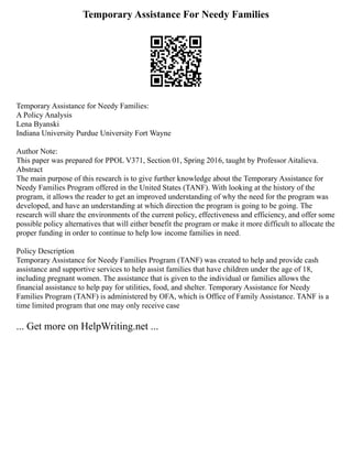 Temporary Assistance For Needy Families
Temporary Assistance for Needy Families:
A Policy Analysis
Lena Byanski
Indiana University Purdue University Fort Wayne
Author Note:
This paper was prepared for PPOL V371, Section 01, Spring 2016, taught by Professor Aitalieva.
Abstract
The main purpose of this research is to give further knowledge about the Temporary Assistance for
Needy Families Program offered in the United States (TANF). With looking at the history of the
program, it allows the reader to get an improved understanding of why the need for the program was
developed, and have an understanding at which direction the program is going to be going. The
research will share the environments of the current policy, effectiveness and efficiency, and offer some
possible policy alternatives that will either benefit the program or make it more difficult to allocate the
proper funding in order to continue to help low income families in need.
Policy Description
Temporary Assistance for Needy Families Program (TANF) was created to help and provide cash
assistance and supportive services to help assist families that have children under the age of 18,
including pregnant women. The assistance that is given to the individual or families allows the
financial assistance to help pay for utilities, food, and shelter. Temporary Assistance for Needy
Families Program (TANF) is administered by OFA, which is Office of Family Assistance. TANF is a
time limited program that one may only receive case
... Get more on HelpWriting.net ...
 
