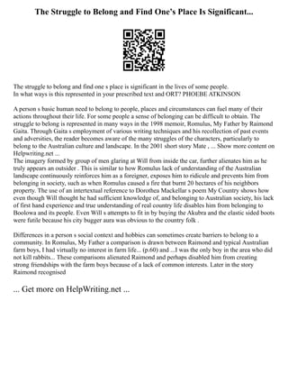 The Struggle to Belong and Find One’s Place Is Significant...
The struggle to belong and find one s place is significant in the lives of some people.
In what ways is this represented in your prescribed text and ORT? PHOEBE ATKINSON
A person s basic human need to belong to people, places and circumstances can fuel many of their
actions throughout their life. For some people a sense of belonging can be difficult to obtain. The
struggle to belong is represented in many ways in the 1998 memoir, Romulus, My Father by Raimond
Gaita. Through Gaita s employment of various writing techniques and his recollection of past events
and adversities, the reader becomes aware of the many struggles of the characters, particularly to
belong to the Australian culture and landscape. In the 2001 short story Mate , ... Show more content on
Helpwriting.net ...
The imagery formed by group of men glaring at Will from inside the car, further alienates him as he
truly appears an outsider . This is similar to how Romulus lack of understanding of the Australian
landscape continuously reinforces him as a foreigner, exposes him to ridicule and prevents him from
belonging in society, such as when Romulus caused a fire that burnt 20 hectares of his neighbors
property. The use of an intertextual reference to Dorothea Mackellar s poem My Country shows how
even though Will thought he had sufficient knowledge of, and belonging to Australian society, his lack
of first hand experience and true understanding of real country life disables him from belonging to
Boolowa and its people. Even Will s attempts to fit in by buying the Akubra and the elastic sided boots
were futile because his city bugger aura was obvious to the country folk .
Differences in a person s social context and hobbies can sometimes create barriers to belong to a
community. In Romulus, My Father a comparison is drawn between Raimond and typical Australian
farm boys, I had virtually no interest in farm life... (p.60) and ...I was the only boy in the area who did
not kill rabbits... These comparisons alienated Raimond and perhaps disabled him from creating
strong friendships with the farm boys because of a lack of common interests. Later in the story
Raimond recognised
... Get more on HelpWriting.net ...
 