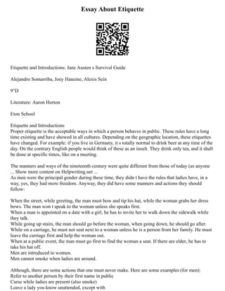 Essay About Etiquette
Etiquette and Introductions: Jane Austen s Survival Guide
Alejandro Somarriba, Joey Haneine, Alexis Sein
9°D
Literature: Aaron Horton
Eton School
Etiquette and Introductions
Proper etiquette is the acceptable ways in which a person behaves in public. These rules have a long
time existing and have showed in all cultures. Depending on the geographic location, these etiquettes
have changed. For example: if you live in Germany, it s totally normal to drink beer at any time of the
day. On the contrary English people would think of these as an insult. They drink only tea, and it shall
be done at specific times, like on a meeting.
The manners and ways of the nineteenth century were quite different from those of today (as anyone
... Show more content on Helpwriting.net ...
As men were the principal gender during these time, they didn t have the rules that ladies have, in a
way, yes, they had more freedom. Anyway, they did have some manners and actions they should
follow:
When the street, while greeting, the man must bow and tip his hat, while the woman grabs her dress
bows. The man won t speak to the woman unless she speaks first.
When a man is appointed on a date with a girl, he has to invite her to walk down the sidewalk while
they talk.
While going up stairs, the man should go before the woman, when going down, he should go after.
While on a carriage, he must not seat next to a woman unless he is a person from her family. He must
leave the carriage first and help the woman out.
When at a public event, the man must go first to find the woman a seat. If there are elder, he has to
take his hat off.
Men are introduced to women.
Men cannot smoke when ladies are around.
Although, there are some actions that one must never make. Here are some examples (for men):
Refer to another person by their first name in public
Curse while ladies are present (also smoke)
Leave a lady you know unattended, except with
 