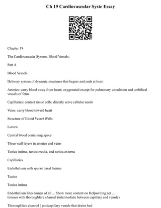 Ch 19 Cardiovascular Syste Essay
Chapter 19
The Cardiovascular System: Blood Vessels:
Part A
Blood Vessels
Delivery system of dynamic structures that begins and ends at heart
Arteries: carry blood away from heart; oxygenated except for pulmonary circulation and umbilical
vessels of fetus
Capillaries: contact tissue cells; directly serve cellular needs
Veins: carry blood toward heart
Structure of Blood Vessel Walls
Lumen
Central blood containing space
Three wall layers in arteries and veins
Tunica intima, tunica media, and tunica externa
Capillaries
Endothelium with sparse basal lamina
Tunics
Tunica intima
Endothelium lines lumen of all ... Show more content on Helpwriting.net ...
tinuous with thoroughfare channel (intermediate between capillary and venule)
Thoroughfare channel ( postcapillary venule that drains bed
 