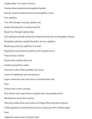 Capillary Beds: Two Types of Vessels
Vascular shunt (metarteriole thoroughfare channel)
Directly connects terminal arteriole and postcapillary venule
True capillaries
10 to 100 exchange vessels per capillary bed
Branch off metarteriole or terminal arteriole
Blood Flow Through Capillary Beds
True capillaries normally branch from metarteriole and return to thoroughfare channel
Precapillary sphincters regulate blood flow into true capillaries
Blood may go into true capillaries or to shunt
Regulated by local chemical conditions and vasomotor nerves
Venous System: Venules
Formed when capillary beds unite
Smallest postcapillary venules
Very porous; allow fluids and WBCs into tissues
Consist of endothelium and a few pericytes
Larger venules have one or two layers of smooth muscle cells
Veins
Formed when venules converge
Have thinner walls, larger lumens compared with corresponding arteries
Blood pressure lower than in arteries
Thin tunica media; thick tunica externa of collagen fibers and elastic networks
Called capacitance vessels (blood reservoirs); contain up to 65% of blood supply
Veins
Adaptations ensure return of blood to heart
 