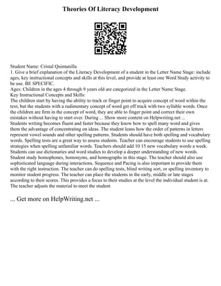 Theories Of Literacy Development
Student Name: Cristal Quintanilla
1. Give a brief explanation of the Literacy Development of a student in the Letter Name Stage: include
ages, key instructional concepts and skills at this level, and provide at least one Word Study activity to
be use. BE SPECIFIC.
Ages: Children in the ages 4 through 9 years old are categorized in the Letter Name Stage.
Key Instructional Concepts and Skills:
The children start by having the ability to track or finger point to acquire concept of word within the
text, but the students with a rudimentary concept of word get off track with two syllable words. Once
the children are firm in the concept of word, they are able to finger point and correct their own
mistakes without having to start over. During ... Show more content on Helpwriting.net ...
Students writing becomes fluent and faster because they know how to spell many word and gives
them the advantage of concentrating on ideas. The student leans how the order of patterns in letters
represent vowel sounds and other spelling patterns. Students should have both spelling and vocabulary
words. Spelling tests are a great way to assess students. Teacher can encourage students to use spelling
strategies when spelling unfamiliar words. Teachers should add 10 15 new vocabulary words a week.
Students can use dictionaries and word studies to develop a deeper understanding of new words.
Student study homophones, homonyms, and homographs in this stage. The teacher should also use
sophisticated language during interactions. Sequence and Pacing is also important to provide them
with the right instruction. The teacher can do spelling tests, blind writing sort, or spelling inventory to
monitor student progress. The teacher can place the students in the early, middle or late stages
according to their scores. This provides a focus to their studies at the level the individual student is at.
The teacher adjusts the material to meet the student
... Get more on HelpWriting.net ...
 
