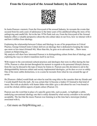 From the Graveyard of the Arousal Industry by Justin Pearson
In Justin Pearson s memoir, From the Graveyard of the arousal Industry, he recounts the events that
occured from his early years of adolesence to the latter years of his adulthood telling the story of his
unforgiving and candid life. Set in the late 1970s Punk rock era, From the Graveyard of the Arousal
Industry offers a valuable perspective about the role culture takes in our lives, how we interact with it
and how it differs from ideology.
Explaining the relationship between Culture and Ideology in one of his propositions in Critical
Practice, George Grinnell notes Culture delivers an ideology that is dedicated to keeping the status
quo more or less intact (Grinnell 46). More than this, he goes on to advocate that ... Show more
content on Helpwriting.net ...
My analysis will show how interested Pearson is in distinguishing culture from that of ideology, and
exploring the ways in which it manifests itself in our lives.
With respect to the conventional cultural practices and ideologies that were in effect during the late
1970s, Pearson is often deviant throughout his memoir in regards to his personnel lifestyle choices,
from the way he dressed to the type of music he listens to. Pearson uses this deviation to aid in the
distinguishability between culture and society implemented ideologies, yet he does so ever so subtly.
One of the more subtle distinctions, is in a scene he recounts from when he was around the age of
seven:
He [Pearson s father] would freak out when he read the song titles to the cassettes that my friends and
I would shoplift from the mall...He was certain that I d become a Junkie if I listened to that kind of
music. But with an alcoholic wife beater father who didn t give a shit about his son I was bound to
avoid the cliched, nihilist aspects of punk culture (Pearson 12).
Pearson uses the word that in place of a specific genre title, such as punk , to highlight a subtle,
underlying conventional ideology one that is solely dictated by what society considers to be socially
acceptable. The fact that the music Pearson was listening to at the time had a stereotype [Junkie]
associated with it,
... Get more on HelpWriting.net ...
 