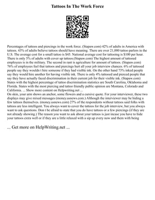 Tattoos In The Work Force
Percentages of tattoos and piercings in the work force. (Stapaw.com) 42% of adults in America with
tattoos. 43% of adults believe tattoos should have meaning. There are over 21,000 tattoo parlors in the
U.S. The average cost for a small tattoo is $45. National average cost for tattooing is $100 per hour.
There is only 5% of adults with cover up tattoos.(Stapaw.com) The highest amount of tattooed
employees is in the military. The second in rant is agriculture for amount of tattoos. (Stapaw.com)
76% of employees feel that tattoos and piercings hurt all your job interview chances. 6% of tattooed
people say they wouldn t hire someone if they had visible ink. On the other hand 73% inked people
say they would hire another for having visible ink. There is only 4% tattooed and pierced people that
say they have actually faced discrimination in their current job for their visible ink. (Stapaw.com)
States with the highest percentage of tattoo discrimination statistics are South Carolina, Oklahoma and
Florida. States with the most piercing and tattoo friendly public opinion are Montana, Colorado and
California. ... Show more content on Helpwriting.net ...
On skin, your arm shows an anchor, some flowers and a cursive quote. For your interviewer, these two
displays may give mixed messages (money.usnews.com.) Although the interviewer may be hiding a
few tattoos themselves. (money.usnews.com) 27% of the respondents without tattoos said folks with
tattoos are less intelligent. You always want to cover the tattoos for the job interview, but you always
want to ask questions. Don t be afraid to state that you do have tattoos or a few piercings (if they are
not already showing.) The reason you want to ask about your tattoos is just incase you have to hide
your tattoos extra well or if they are a little relaxed with a sip up every now and them with being
... Get more on HelpWriting.net ...
 