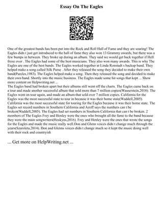 Essay On The Eagles
One of the greatest bands has been put into the Rock and Roll Hall of Fame and they are soaring! The
Eagles didn t just get introduced to the hall of fame they also won 13 Grammy awards, but there was a
few bumps in between. They broke up during an album. They said we would get back together if Hell
froze over . The Eagles had some of the best musicians. They also won many awards. This is why The
Eagles are one of the best bands. The Eagles worked together at Linda Ronstadt s backup band. They
helped make a song called Silk Purse . After they released the song they decided to make their own
band(Pareles,1983). The Eagles helped make a song. Then they released the song and decided to make
their own band. Shortly into the music business. The Eagles made some hit songs that kept ... Show
more content on Helpwriting.net ...
The Eagles band had broken apart but their albums still went off the charts. The Eagles came back on
a tour and made another successful album that sold more than 7 million copies(Wasserstein,2018). The
Eagles went on tour again, and made an album that sold over 7 million copies. California for the
Eagles was the most successful state to tour in because it was their home state(Waddell,2005).
California was the most successful state for touring for the Eagles because it was their home state. The
Eagles set record numbers in Southern California and Azoff says the numbers can t be
broken(Waddell,2005). The Eagles had set numbers in Southern California that can t be broken. 2
members of The Eagles Frey and Henley were the ones who brought all the fame to the band because
they were the main songwriters(Hoskyns,2016). Frey and Henley were the ones that wrote the songs
for the Eagles and made the music really well.Don and Glenn voices didn t change much through the
years(Szaroleta,2014). Don and Glenns voices didn t change much so it kept the music doing well
with their rock and countryish
... Get more on HelpWriting.net ...
 