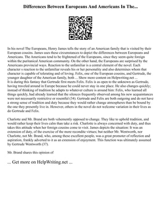 Differences Between Europeans And Americans In The...
In his novel The Europeans, Henry James tells the story of an American family that is visited by their
European cousins. James uses these circumstances to depict the differences between Europeans and
Americans. The Americans tend to be frightened of the Europeans, since they seem quite foreign
within the puritanical American community. On the other hand, the Europeans are surprised by the
Americans provincial ways. Reaction to the unfamiliar is a central element of the novel. Each
character s reaction to the unfamiliar reveals his or her personality and also determines whom that
character is capable of tolerating and of loving. Felix, one of the European cousins, and Gertrude, the
younger daughter of the American family, both ... Show more content on Helpwriting.net ...
It is during this fantasy that Gertrude first meets Felix. Felix is as open to the unknown as Gertrude,
having traveled around in Europe because he could never stay in one place. He also changes quickly;
instead of thinking of tradition he adapts to whatever culture is around him: Felix, who learned all
things quickly, had already learned that the silences frequently observed among his new acquaintances
were not necessarily restrictive or resentful (34). Gertrude and Felix are both outgoing and do not have
a strong sense of tradition and duty because they would rather change atmospheres than be bound by
the one they presently live in. However, others in the novel do not welcome variation in their lives as
do Gertrude and Felix.
Charlotte and Mr. Brand are both vehemently opposed to change. They like to uphold tradition, and
would rather keep their lives calm than take a risk. Charlotte is always concerned with duty, and thus
takes this attitude when her foreign cousins come to visit. James depicts the situation: It was an
extension of duty, of the exercise of the more recondite virtues; but neither Mr. Wentworth, nor
Charlotte, not Mr. Brand, who, among these excellent people, was a great promoter of reflection and
aspiration, frankly adverted to it as an extension of enjoyment. This function was ultimately assumed
by Gertrude Wentworth (37).
Mr. Brand shares this opinion of
... Get more on HelpWriting.net ...
 