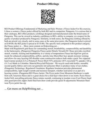 Product Offerings
REI Product Offerings Fundamental of Marketing and Sales Women s Fleece Jacket For this exercise,
I chose a women s Fleece jacket offered by both REI and its competitor, Patagonia. It is curious that in
their catalogue, REI offers products, (clothing) designed and manufactured under the brand name of
Patagonia. This can be viewed as industry confidence in REI s ability to compete, or a respect for the
quality of product produced by Patagonia. Similarly, in both stores, the Patagonia clothing offered by
both are priced very closely, and in some cases at the same price point, (the Patagonia Jacket is priced
at $149.00; the REI jacket is priced at $110.00). The specific item compared in this product category,
the Fleece jacket, is ... Show more content on Helpwriting.net ...
Made with Regulator® grid fleece for outstanding stretch, breathability, compressibility and durability
in the backcountry. (Patagonia) Patagonia Fleece jacket Details Versatile R1 fleece provides excellent
stretch, warmth, wicking and breathability in a variety of temperatures Fleece has high/low grid on
inside for enhanced compressibility, airflow, and dry time Microfiber face speeds moisture wicking
and allows for easy layering Off shoulder seam construction reduces bulk under a pack Two zippered
hand warmer pockets 6.8 oz Polartec® Power Dry® 93% polyester (41% recycled)/7% spandex 326 g
(11.5 oz) Made in Colombia. Material Recycled Polyester : We recycle used soda bottles, unusable
second quality fabrics and worn out garments into polyester fibers to produce many of our clothes.
(Patagonia) Technology: Regulator® Insulation. Regulator Insulation provides phenomenal
compressibility, light weight warmth and moisture transport, whether used alone or as part of a
layering system. (Patagonia) REI Fleece Jacket: The Pyxis jacket from Mountain Hardwear is made
from soft, luxurious fleece and is a great choice for a mid layer when down is too warm. Pyxis Fleece
Jacket Soft, non pilling polyester fleece retains warmth, continuing to insulate even if wet Fleece lined
chin guard prevents zipper chafe Dual hem draw cords provide quick fit adjustments Mountain Hard
wear Pyxis jacket has zip
... Get more on HelpWriting.net ...
 