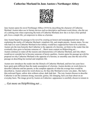 Catherine Morland In Jane Austen s Northanger Abbey
Jane Austen opens his novel Northanger Abbey (1818) by describing the character of Catherine
Morland. Austen takes use in literary devices such as descriptive and honest word choice, also the use
of a calming tone when expressing the traits of Catherine Morland, how she is in fact a free spirited
girl, lives a simple life, yet empowers to shine as a heroine.
Jane Austen begins his passage to his novel by creating an honest and nonjudgemental tone when
explaining the reality of Catherine Morland s simplistic life, and simple parents. Austen states, No one
who had ever seen Catherine Morland in her infancy would have supposed her born to be a heroine ,
Austen sets the tone honestly that Catherine is the opposite of a heroine, yet hints to the reader that she
eventually does grow to become someone of ... Show more content on Helpwriting.net ...
Austen continues to states all the reasons and characteristics of Catherine Morland, and why others
would never consider her to become someone of heroic qualities. Austen opens his passage up with his
proposal on why Catherine Morland is the opposite of a heroine, to smoothly ease into the rest of his
passage on describing her normal and simplistic life.
Austen now introduces the reader into the lifestyle of Catherine Morland, and how her years have
been spent quite different than the made assumption of a heroine. Austen decides on word choice to
describe Catherine and her parents, to the complete opposite of what the average hero would be
described as. Austen selects his word choice as, for they [the Morland s] were very plain , She had a
thin awkward figure, sallow skin without colour, dark lank hair . The way Austen chooses to describe
Catherine is not the common strong, muscular, genius, life changing, hero you hear about on an
everyday basis. The image given by Austen on Catherine s appearance is carefully chosen to remain in
... Get more on HelpWriting.net ...
 