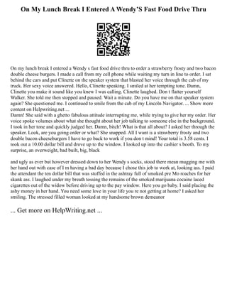 On My Lunch Break I Entered A Wendy’S Fast Food Drive Thru
On my lunch break I entered a Wendy s fast food drive thru to order a strawberry frosty and two bacon
double cheese burgers. I made a call from my cell phone while waiting my turn in line to order. I sat
behind the cars and put Clinette on the speaker system that blasted her voice through the cab of my
truck. Her sexy voice answered. Hello, Clinette speaking. I smiled at her tempting tone. Damn,
Clinette you make it sound like you knew I was calling. Clinette laughed. Don t flatter yourself
Walker. She told me then stopped and paused. Wait a minute. Do you have me on that speaker system
again? She questioned me. I continued to smile from the cab of my Lincoln Navigator. ... Show more
content on Helpwriting.net ...
Damn! She said with a ghetto fabulous attitude interrupting me, while trying to give her my order. Her
voice spoke volumes about what she thought about her job talking to someone else in the background.
I took in her tone and quickly judged her. Damn, bitch! What is that all about? I asked her through the
speaker. Look, are you going order or what? She snapped. All I want is a strawberry frosty and two
double bacon cheeseburgers I have to go back to work if you don t mind! Your total is 3.58 cents. I
took out a 10.00 dollar bill and drove up to the window. I looked up into the cashier s booth. To my
surprise, an overweight, bad built, big, black
and ugly as ever but however dressed down to her Wendy s socks, stood there mean mugging me with
her hand out with case of I m having a bad day because I chose this job to work at, looking ass. I paid
the attendant the ten dollar bill that was stuffed in the ashtray full of smoked pre Mo roaches for her
skank ass. I laughed under my breath tossing the remains of the smoked marijuana cocaine laced
cigarettes out of the widow before driving up to the pay window. Here you go baby. I said placing the
ashy money in her hand. You need some love in your life you re not getting at home? I asked her
smiling. The stressed filled woman looked at my handsome brown demeanor
... Get more on HelpWriting.net ...
 