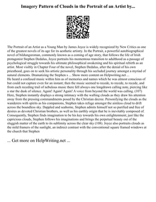Imagery Pattern of Clouds in the Portrait of an Artist by...
The Portrait of an Artist as a Young Man by James Joyce is widely recognized by New Critics as one
of the greatest novels of its age for its aesthetic artistry. In the Portrait, a powerful autobiographical
novel of bildungsroman, commonly known as a coming of age story, that follows the life of Irish
protagonist Stephen Dedalus, Joyce portraits his momentous transition to adulthood as a passage of
psychological struggle towards his ultimate philosophical awakening and his spiritual rebirth as an
artist. Most visibly in Chapter Four of the novel, Stephen Dedalus, after the denial of his own
priesthood, goes on to seek his artistic personality through his secluded journey amongst a myriad of
natural elements. Dramatizing the Stephen s ... Show more content on Helpwriting.net ...
He heard a confused music within him as of memories and names which he was almost conscious of
but could not capture even for an instant; then the music seemed to recede, to recede, to recede, and
from each receding trail of nebulous music there fell always one longdrawn calling note, piercing like
a star the dusk of silence. Again! Again! Again! A voice from beyond the world was calling. (107)
Here, Stephen instantly displays a strong intimacy with the wafting clouds as they draw his attention
away from the pressing commandments posed by the Christian decree. Personifying the clouds as the
wanderers with spirits as his companions, Stephen takes refuge amongst the aimless cloud to drift
across the boundless sky. Dappled and seaborne, Stephen admits himself not so purified and free of
desires as devoted Christian brothers, as well as his earthly origin that he is inevitably composed of.
Consequently, Stephen finds imagination to be his key towards his own enlightenment; just like the
capricious clouds, Stephen follows his imaginations and brings the perpetual beauty out of the
sluggish matter of the earth to its sublimity across the clear sky (108). Joyce also portraits clouds as
the mild framers of the sunlight, an indirect contrast with the conventional square framed windows at
the church that Stephen
... Get more on HelpWriting.net ...
 