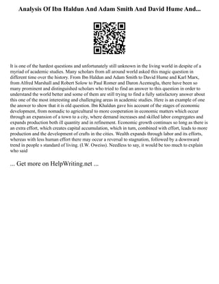 Analysis Of Ibn Haldun And Adam Smith And David Hume And...
It is one of the hardest questions and unfortunately still unknown in the living world in despite of a
myriad of academic studies. Many scholars from all around world asked this magic question in
different time over the history. From Ibn Haldun and Adam Smith to David Hume and Karl Marx,
from Alfred Marshall and Robert Solow to Paul Romer and Daron Acemoglu, there have been so
many prominent and distinguished scholars who tried to find an answer to this question in order to
understand the world better and some of them are still trying to find a fully satisfactory answer about
this one of the most interesting and challenging areas in academic studies. Here is an example of one
the answer to show that it is old question. Ibn Khaldun gave his account of the stages of economic
development, from nomadic to agricultural to more cooperation in economic matters which occur
through an expansion of a town to a city, where demand increases and skilled labor congregates and
expands production both ill quantity and in refinement. Economic growth continues so long as there is
an extra effort, which creates capital accumulation, which in turn, combined with effort, leads to more
production and the development of crafts in the cities. Wealth expands through labor and its efforts,
whereas with less human effort there may occur a reversal to stagnation, followed by a downward
trend in people s standard of living. (I.W. Oweiss). Needless to say, it would be too much to explain
who said
... Get more on HelpWriting.net ...
 