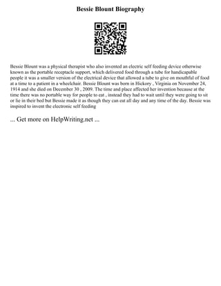 Bessie Blount Biography
Bessie Blount was a physical therapist who also invented an electric self feeding device otherwise
known as the portable receptacle support, which delivered food through a tube for handicapable
people it was a smaller version of the electrical device that allowed a tube to give on mouthful of food
at a time to a patient in a wheelchair. Bessie Blount was born in Hickory , Virginia on November 24,
1914 and she died on December 30 , 2009. The time and place affected her invention because at the
time there was no portable way for people to eat , instead they had to wait until they were going to sit
or lie in their bed but Bessie made it as though they can eat all day and any time of the day. Bessie was
inspired to invent the electronic self feeding
... Get more on HelpWriting.net ...
 