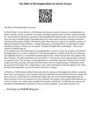 The Role of Hermaphrodites in Society Essays
The Role of Hermaphrodites in Society
In Ruth Gilbert s At the Border s of the Human, she discusses society s interest in hermaphrodites in
terms of people s desire to examine, scrutinize, and display objects which are alien, strange and other
(6). The anomalous and bizarre spectacle of the hermaphroditic body has drawn the focus of scientists
since the early sixteenth century. Hermaphrodites have long evoked a mixture of disgust and desire,
and fear and fascination (Gilbert 150) that has led to their position as objects of scientific scrutiny. As
defined by Random House Webster s College Dictionary, a hermaphrodite is an individual in which
reproductive organs of both sexes are present . Besides hermaphrodites challenging ... Show more
content on Helpwriting.net ...
In an attempt to give the abnormality of a hermaphrodite a reason, or cause for existence, the Myth of
Hermaphroditus was created. In Book IV of The Metamorphoses as told by Ovid, the son of Hermes
and Aphrodite travels to a wonderfully beautiful lake in Caria. There he encounters the nymph of the
lake, Salmacis, who falls desperately in love with him. To her dismay, she is rejected after an attempt
to capture his love. The next day, as Hermaphroditus is swimming in the lake, Salmacis dives in and
clings to his body, praying to the gods that their bodies never be separated again. Granting her wish,
the gods join their bodies into a single being as they sink to the bottom of the lake (Brisson 42). Thus,
the name Hermaphrodite is given to persons with both sex organs.
In Third sex, Third Gender, Gilbert Herdt states that the criteria of a hermaphrodite defines a symbolic
niche and a social pathway of development into later adult life distinctly different from the cultural life
plan set out by a model based on male/female duality (68). He insists that hermaphrodites defy the
norm of society in not just a physical way, but culturally. The impact of this gender differentiation is a
victory of nature over culture and a triumph of the third sex (Herdt 68). To illustrate the torment and
humiliation hermaphrodites faced prior to their societal acceptance, is the following story of a
... Get more on HelpWriting.net ...
 