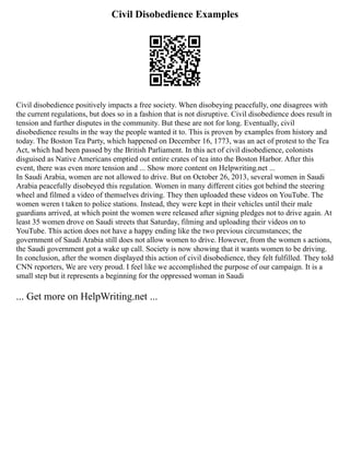 Civil Disobedience Examples
Civil disobedience positively impacts a free society. When disobeying peacefully, one disagrees with
the current regulations, but does so in a fashion that is not disruptive. Civil disobedience does result in
tension and further disputes in the community. But these are not for long. Eventually, civil
disobedience results in the way the people wanted it to. This is proven by examples from history and
today. The Boston Tea Party, which happened on December 16, 1773, was an act of protest to the Tea
Act, which had been passed by the British Parliament. In this act of civil disobedience, colonists
disguised as Native Americans emptied out entire crates of tea into the Boston Harbor. After this
event, there was even more tension and ... Show more content on Helpwriting.net ...
In Saudi Arabia, women are not allowed to drive. But on October 26, 2013, several women in Saudi
Arabia peacefully disobeyed this regulation. Women in many different cities got behind the steering
wheel and filmed a video of themselves driving. They then uploaded these videos on YouTube. The
women weren t taken to police stations. Instead, they were kept in their vehicles until their male
guardians arrived, at which point the women were released after signing pledges not to drive again. At
least 35 women drove on Saudi streets that Saturday, filming and uploading their videos on to
YouTube. This action does not have a happy ending like the two previous circumstances; the
government of Saudi Arabia still does not allow women to drive. However, from the women s actions,
the Saudi government got a wake up call. Society is now showing that it wants women to be driving.
In conclusion, after the women displayed this action of civil disobedience, they felt fulfilled. They told
CNN reporters, We are very proud. I feel like we accomplished the purpose of our campaign. It is a
small step but it represents a beginning for the oppressed woman in Saudi
... Get more on HelpWriting.net ...
 
