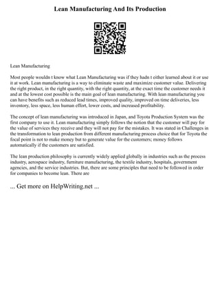 Lean Manufacturing And Its Production
Lean Manufacturing
Most people wouldn t know what Lean Manufacturing was if they hadn t either learned about it or use
it at work. Lean manufacturing is a way to eliminate waste and maximize customer value. Delivering
the right product, in the right quantity, with the right quantity, at the exact time the customer needs it
and at the lowest cost possible is the main goal of lean manufacturing. With lean manufacturing you
can have benefits such as reduced lead times, improved quality, improved on time deliveries, less
inventory, less space, less human effort, lower costs, and increased profitability.
The concept of lean manufacturing was introduced in Japan, and Toyota Production System was the
first company to use it. Lean manufacturing simply follows the notion that the customer will pay for
the value of services they receive and they will not pay for the mistakes. It was stated in Challenges in
the transformation to lean production from different manufacturing process choice that for Toyota the
focal point is not to make money but to generate value for the customers; money follows
automatically if the customers are satisfied.
The lean production philosophy is currently widely applied globally in industries such as the process
industry, aerospace industry, furniture manufacturing, the textile industry, hospitals, government
agencies, and the service industries. But, there are some principles that need to be followed in order
for companies to become lean. There are
... Get more on HelpWriting.net ...
 