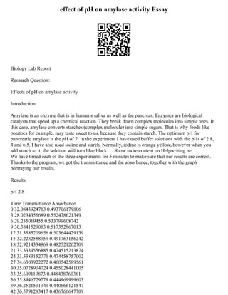 effect of pH on amylase activity Essay
Biology Lab Report
Research Question:
Effects of pH on amylase activity
Introduction:
Amylase is an enzyme that is in human s saliva as well as the pancreas. Enzymes are biological
catalysts that speed up a chemical reaction. They break down complex molecules into simple ones. In
this case, amylase converts starches (complex molecule) into simple sugars. That is why foods like
potatoes for example, may taste sweet to us, because they contain starch. The optimum pH for
pancreatic amylase is the pH of 7. In the experiment I have used buffer solutions with the pHs of 2.8,
4 and 6.5. I have also used iodine and starch. Normally, iodine is orange yellow, however when you
add starch to it, the solution will turn blue black. ... Show more content on Helpwriting.net ...
We have timed each of the three experiments for 5 minutes to make sure that our results are correct.
Thanks to the program, we got the transmittance and the absorbance, together with the graph
portraying our results.
Results:
pH 2.8
Time Transmittance Absorbance
0 32.0843924713 0.493706179806
3 28.0234356689 0.552478621349
6 29.255019455 0.533799608742
9 30.3841529083 0.517352867013
12 31.3585209656 0.503644429139
15 32.2282588959 0.491763156242
18 32.9214334869 0.482521262709
21 33.5339556885 0.474515213874
24 33.5383152771 0.474458757002
27 34.6303922272 0.460542589561
30 35.0728904724 0.455028441005
33 35.609119873 0.448438760361
36 35.8946729279 0.444969999603
39 36.2521591949 0.440666121547
42 36.5791283417 0.436766647709
 