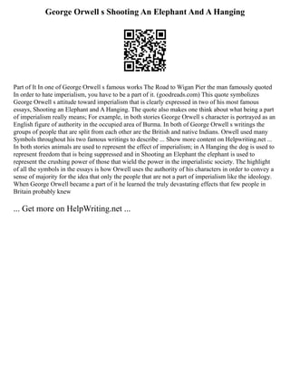 George Orwell s Shooting An Elephant And A Hanging
Part of It In one of George Orwell s famous works The Road to Wigan Pier the man famously quoted
In order to hate imperialism, you have to be a part of it. (goodreads.com) This quote symbolizes
George Orwell s attitude toward imperialism that is clearly expressed in two of his most famous
essays, Shooting an Elephant and A Hanging. The quote also makes one think about what being a part
of imperialism really means; For example, in both stories George Orwell s character is portrayed as an
English figure of authority in the occupied area of Burma. In both of George Orwell s writings the
groups of people that are split from each other are the British and native Indians. Orwell used many
Symbols throughout his two famous writings to describe ... Show more content on Helpwriting.net ...
In both stories animals are used to represent the effect of imperialism; in A Hanging the dog is used to
represent freedom that is being suppressed and in Shooting an Elephant the elephant is used to
represent the crushing power of those that wield the power in the imperialistic society. The highlight
of all the symbols in the essays is how Orwell uses the authority of his characters in order to convey a
sense of majority for the idea that only the people that are not a part of imperialism like the ideology.
When George Orwell became a part of it he learned the truly devastating effects that few people in
Britain probably knew
... Get more on HelpWriting.net ...
 