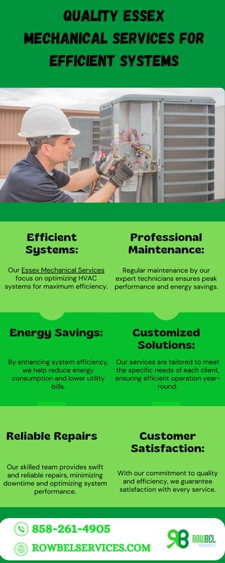 Efficient
Systems:
Our Essex Mechanical Services
focus on optimizing HVAC
systems for maximum efficiency.
Quality Essex
Mechanical Services for
Efficient Systems
Professional
Maintenance:
Our services are tailored to meet
the specific needs of each client,
ensuring efficient operation year-
round.
Energy Savings:
By enhancing system efficiency,
we help reduce energy
consumption and lower utility
bills.
Customized
Solutions:
Regular maintenance by our
expert technicians ensures peak
performance and energy savings.
With our commitment to quality
and efficiency, we guarantee
satisfaction with every service.
Reliable Repairs
Our skilled team provides swift
and reliable repairs, minimizing
downtime and optimizing system
performance.
Customer
Satisfaction:
858-261-4905
ROWBELSERVICES.COM
 