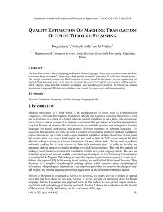 International Journal on Computational Sciences & Applications (IJCSA) Vol.4, No.3, June 2014
DOI:10.5121/ijcsa.2014.4302 15
QUALITY ESTIMATION OF MACHINE TRANSLATION
OUTPUTS THROUGH STEMMING
Pooja Gupta 1
, Nisheeth Joshi 2
and Iti Mathur3
1, 2, 3
Department of Computer Science, Apaji Institute, Banasthali University, Rajasthan,
India
ABSTRACT
Machine Translation is the challenging problem for Indian languages. Every day we can see some machine
translators being developed , but getting a high quality automatic translation is still a very distant dream .
The correct translated sentence for Hindi language is rarely found. In this paper, we are emphasizing on
English-Hindi language pair, so in order to preserve the correct MT output we present a ranking system,
which employs some machine learning techniques and morphological features. In ranking no human
intervention is required. We have also validated our results by comparing it with human ranking.
KEYWORDS
Machine Translation, Stemming, Machine learning, Language Model.
1. INTRODUCTION
Machine translation is a field which is an amalgamation of areas such as Computational
Linguistics, Artificial Intelligence, Translation Theory and Statistics. Machine translation is fast
and is available on a click of a button whereas human translation is very slow, time consuming
and expensive task as compared to machine translation. But acceptance of machine translation is
very low because of reasons like bad translations in available systems and ambiguities. Human
languages are highly ambiguous, and produce different meanings in different languages. To
overcome this problem we come up with a solution of integrating multiple machine translation
engine into one i.e. we create a multi-engine machine translation system. Sometimes it also gives
bad results while selecting a final output. So, we need to rank the MT engine outputs for that
Manual ranking is acting as a human translation, it’s very tedious task. So we need to perform
automatic ranking for a large amount of data with minimum time. In order to develop an
automatic ranking system we need to develop several different modules. The very first module of
ranking system that comes in machine translation pipeline is N-gram language model. This acts as
a baseline system and second module is morphological analysis. In this Stemming/lemmatization
are performed. In N-gram LM ranking we used the trigrams approximation approach, Gupta et al.
defines this approach [1]. In Stemming based ranking, we used a Hindi Rule based Stemmer. This
Stemmer is a simplest morphological parsing system which contains some morphological
information. Morphological information is an important part when we consider the design of any
MT engine, any natural language processing application or any information retrieval system.
The rest of the paper is organized as follows: In Section2, we briefly give an overview of related
work that has been done in this area. Section 3 shows working of stemming done for Hindi
language. Section 4 describes our proposed work. In this section we also define corpus creation,
algorithms and methodology of ranking approach. Section 5 shows the evaluation and the results
of the research. Finally Section 6 gives the conclusion of the paper.
 